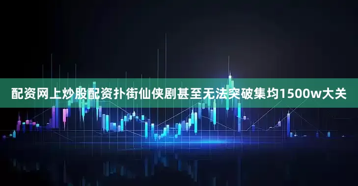 配资网上炒股配资扑街仙侠剧甚至无法突破集均1500w大关