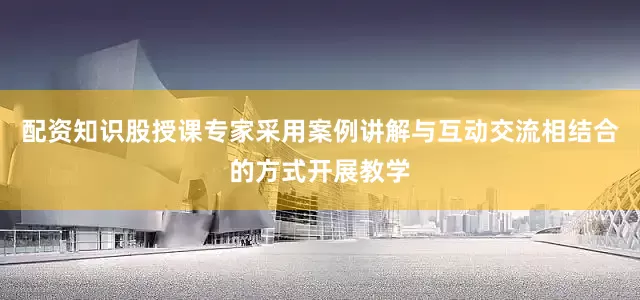 配资知识股授课专家采用案例讲解与互动交流相结合的方式开展教学