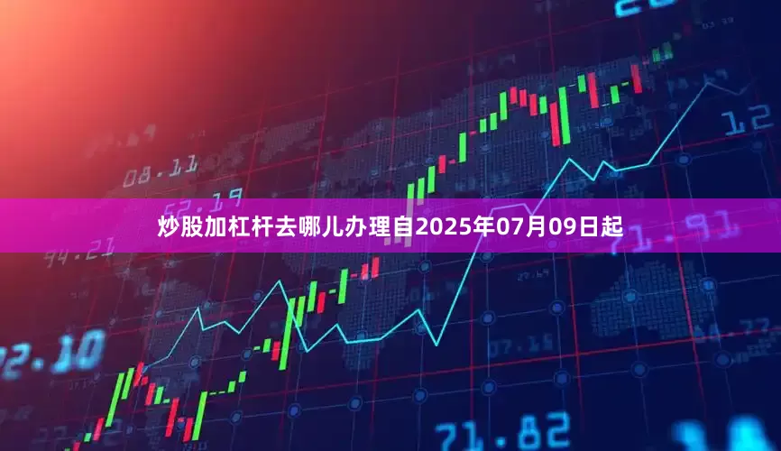 炒股加杠杆去哪儿办理自2025年07月09日起