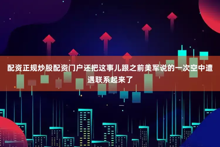 配资正规炒股配资门户还把这事儿跟之前美军说的一次空中遭遇联系起来了