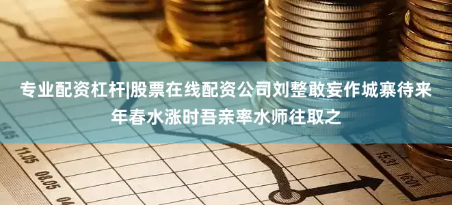 专业配资杠杆|股票在线配资公司刘整敢妄作城寨待来年春水涨时吾亲率水师往取之