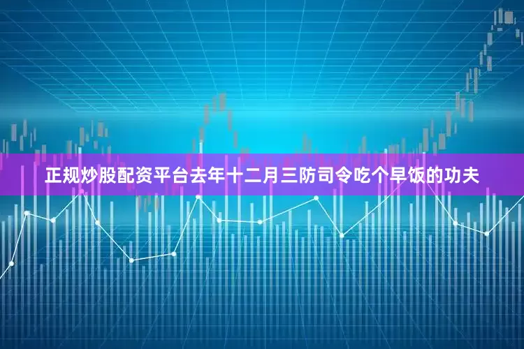 正规炒股配资平台去年十二月三防司令吃个早饭的功夫