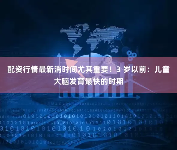 配资行情最新消时间尤其重要！3 岁以前：儿童大脑发育最快的时期