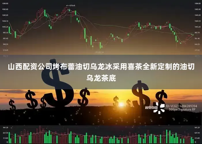 山西配资公司烤布蕾油切乌龙冰采用喜茶全新定制的油切乌龙茶底