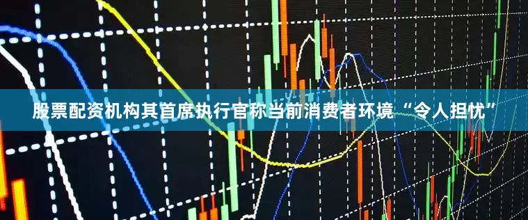 股票配资机构其首席执行官称当前消费者环境 “令人担忧”
