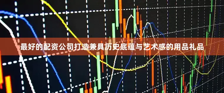 最好的配资公司打造兼具历史底蕴与艺术感的用品礼品
