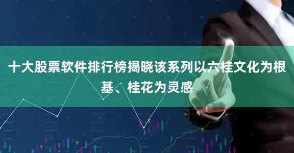 十大股票软件排行榜揭晓该系列以六桂文化为根基、桂花为灵感