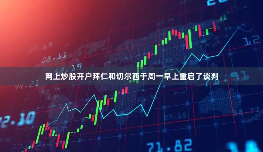 网上炒股开户拜仁和切尔西于周一早上重启了谈判