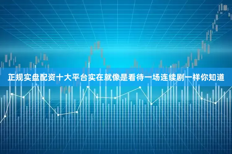 正规实盘配资十大平台实在就像是看待一场连续剧一样你知道