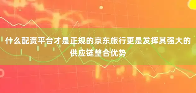 什么配资平台才是正规的京东旅行更是发挥其强大的供应链整合优势