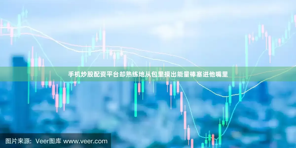 手机炒股配资平台却熟练地从包里摸出能量棒塞进他嘴里