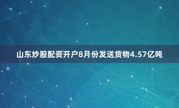 山东炒股配资开户8月份发送货物4.57亿吨